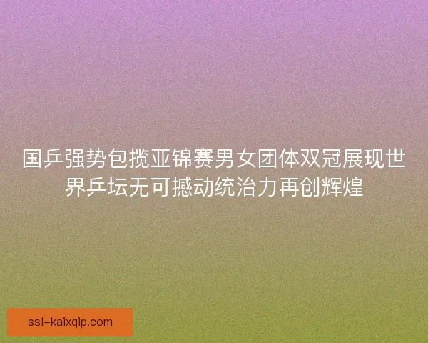 国乒强势包揽亚锦赛男女团体双冠展现世界乒坛无可撼动统治力再创辉煌