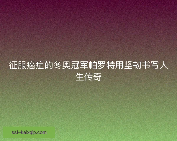 征服癌症的冬奥冠军帕罗特用坚韧书写人生传奇