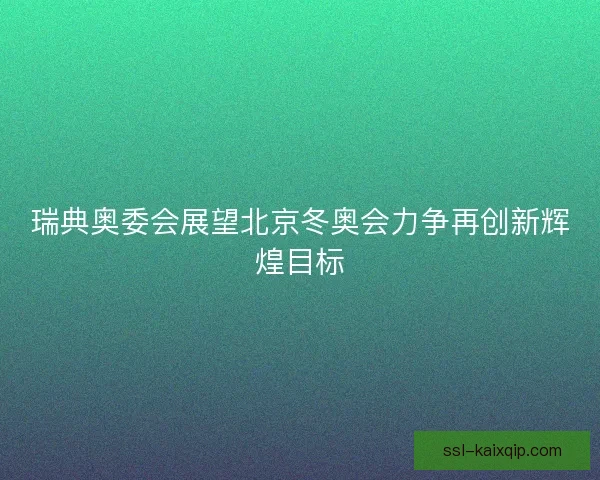 瑞典奥委会展望北京冬奥会力争再创新辉煌目标 瑞典奥委会展望北京冬奥会力争再创新辉煌目标