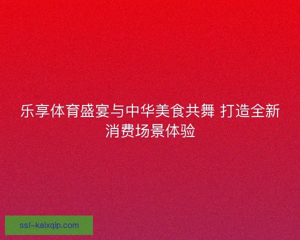 乐享体育盛宴与中华美食共舞 打造全新消费场景体验