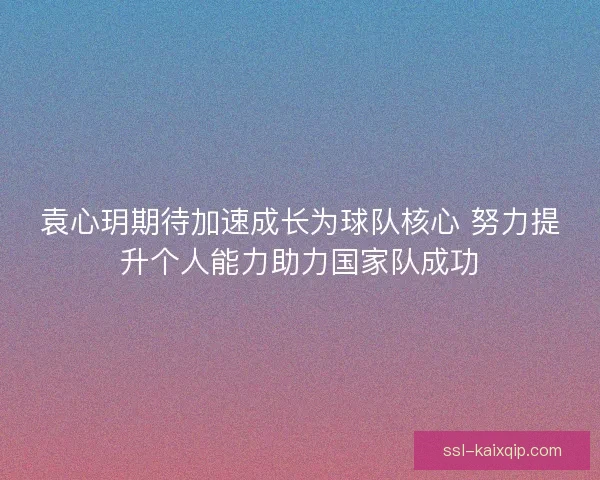 袁心玥期待加速成长为球队核心 努力提升个人能力助力国家队成功 袁心玥期待加速成长为球队核心 努力提升个人能力助力国家队成功