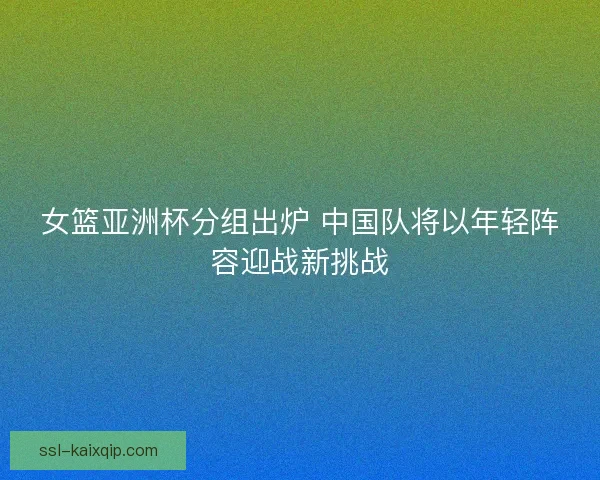 女篮亚洲杯分组出炉 中国队将以年轻阵容迎战新挑战