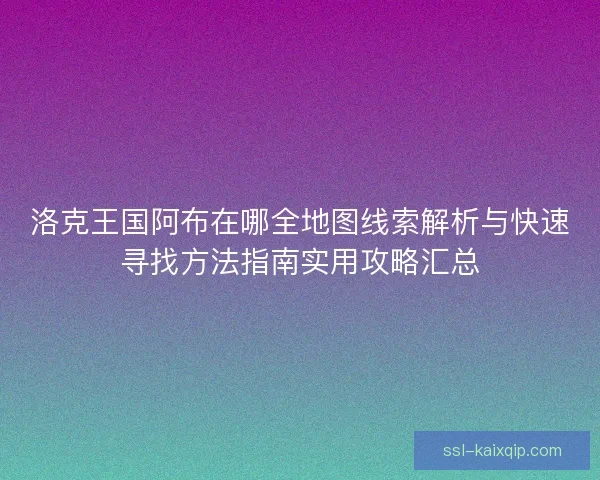 洛克王国阿布在哪全地图线索解析与快速寻找方法指南实用攻略汇总 洛克王国阿布在哪全地图线索解析与快速寻找方法指南实用攻略汇总